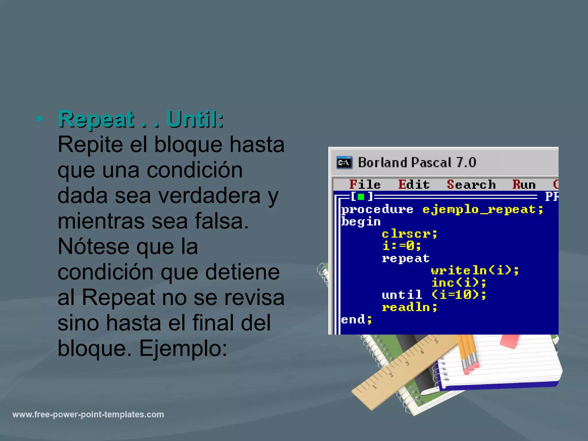 Repeat . . Until:   Repite el bloque hasta que una condición dada sea verdadera y mientras sea falsa. Nótese que la condición que detiene al Repeat no se revisa sino hasta el final del bloque. Ejemplo:  