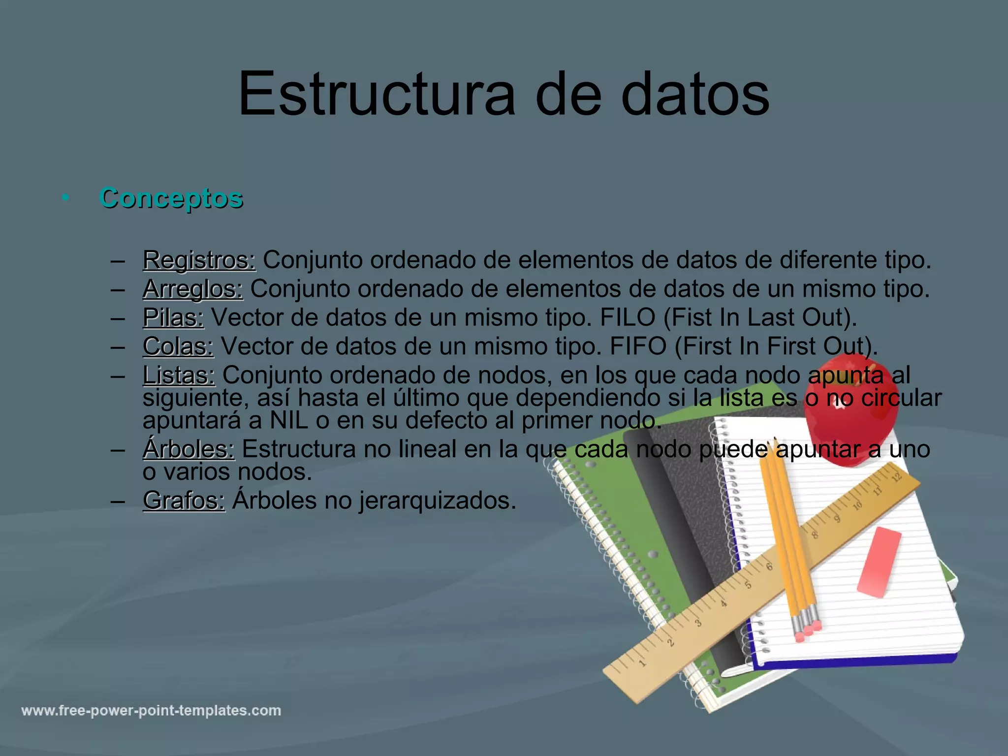 Estructura de datos Conceptos Registros:  Conjunto ordenado de elementos de datos de diferente tipo. Arreglos:  Conjunto ordenado de elementos de datos de un mismo tipo. Pilas:  Vector de datos de un mismo tipo.  FILO (Fist In Last Out). Colas:  Vector de datos de un mismo tipo.  FIFO (First In First Out). Listas:  Conjunto ordenado de nodos, en los que cada nodo apunta al siguiente, así hasta el último que dependiendo si la lista es o no circular apuntará a NIL o en su defecto al primer nodo. Árboles:  Estructura no lineal en la que cada nodo puede apuntar a uno o varios nodos. Grafos:  Árboles no jerarquizados. 