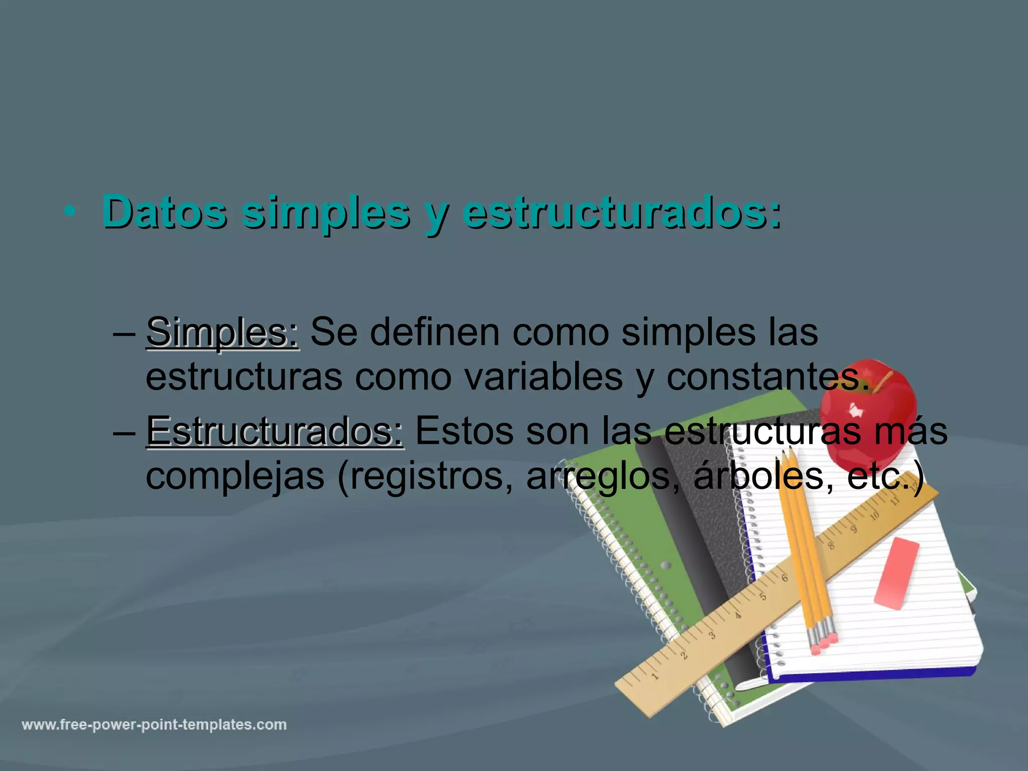 Datos simples y estructurados: Simples:  Se definen como simples las estructuras como variables y constantes. Estructurados:  Estos son las estructuras más complejas (registros, arreglos, árboles, etc.) 
