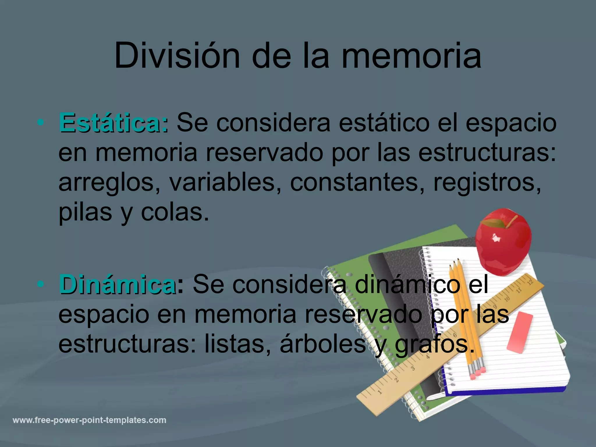 División de la memoria Estática:  Se considera estático el espacio en memoria reservado por las estructuras: arreglos, variables, constantes, registros, pilas y colas. Dinámica :  Se considera dinámico el espacio en memoria reservado por las estructuras: listas, árboles y grafos. 