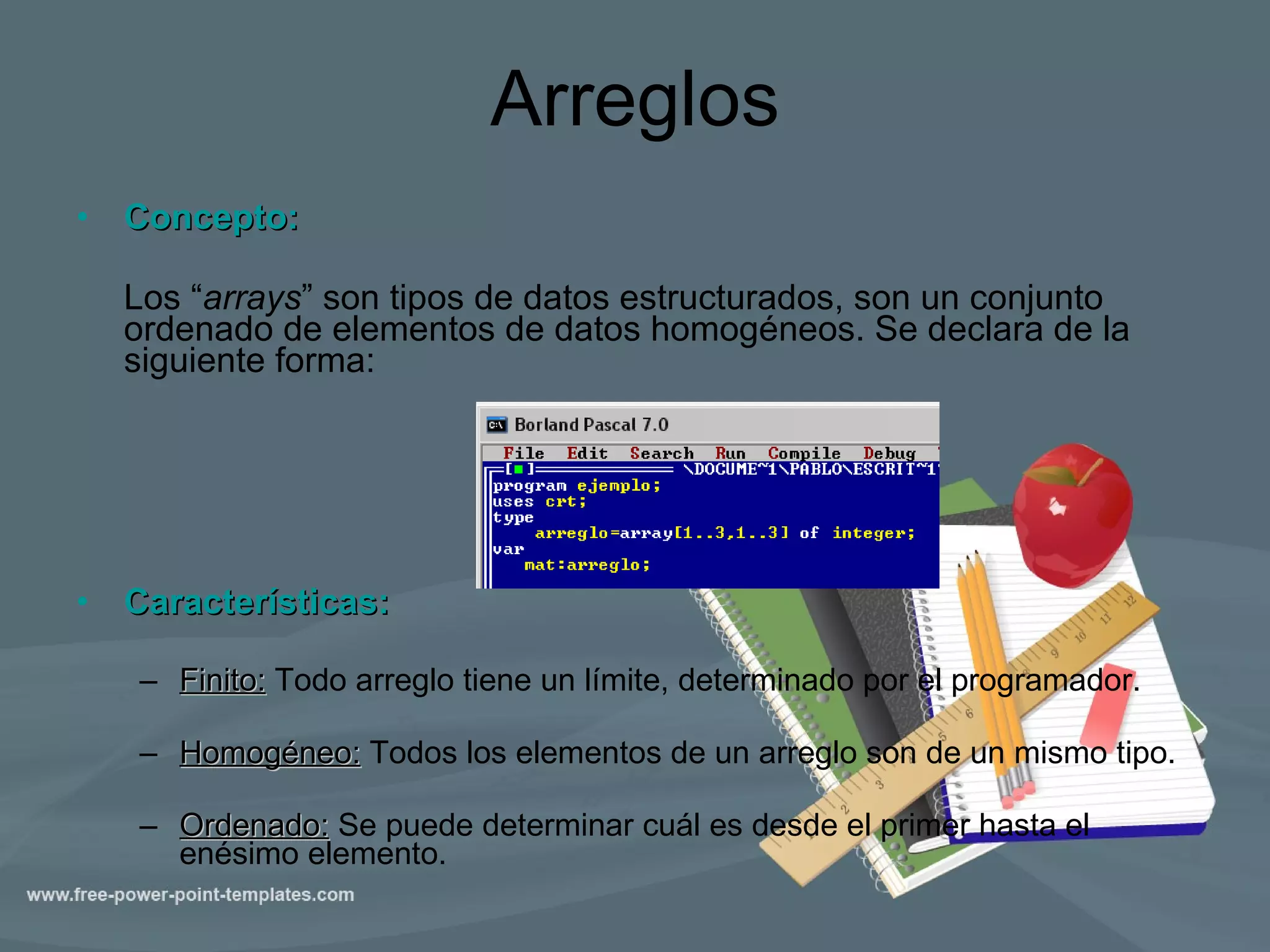 Arreglos Concepto: Los “ arrays ” son tipos de datos estructurados, son un conjunto ordenado de elementos de datos homogéneos. Se declara de la siguiente forma: Características: Finito:  Todo arreglo tiene un límite, determinado por el programador. Homogéneo:  Todos los elementos de un arreglo son de un mismo tipo. Ordenado:   Se puede determinar cuál es desde el primer hasta el enésimo elemento. 