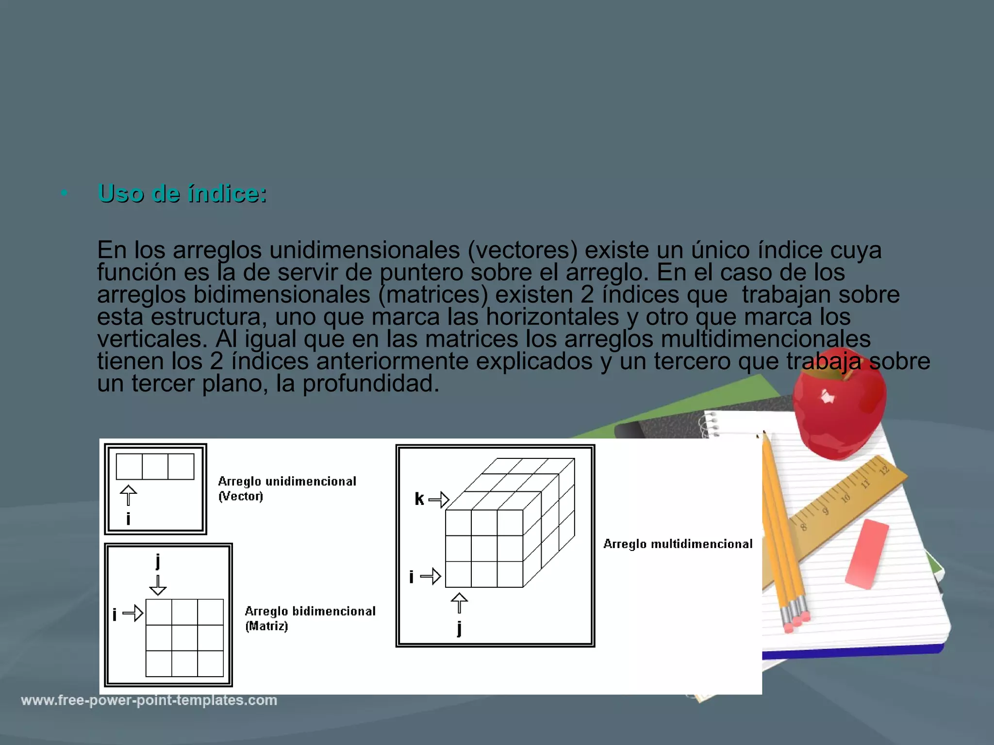 Uso de índice: En los arreglos unidimensionales (vectores) existe un único índice cuya función es la de servir de puntero sobre el arreglo. En el caso de los arreglos bidimensionales (matrices) existen 2 índices que  trabajan sobre esta estructura, uno que marca las horizontales y otro que marca los verticales. Al igual que en las matrices los arreglos multidimencionales tienen los 2 índices anteriormente explicados y un tercero que trabaja sobre un tercer plano, la profundidad. 