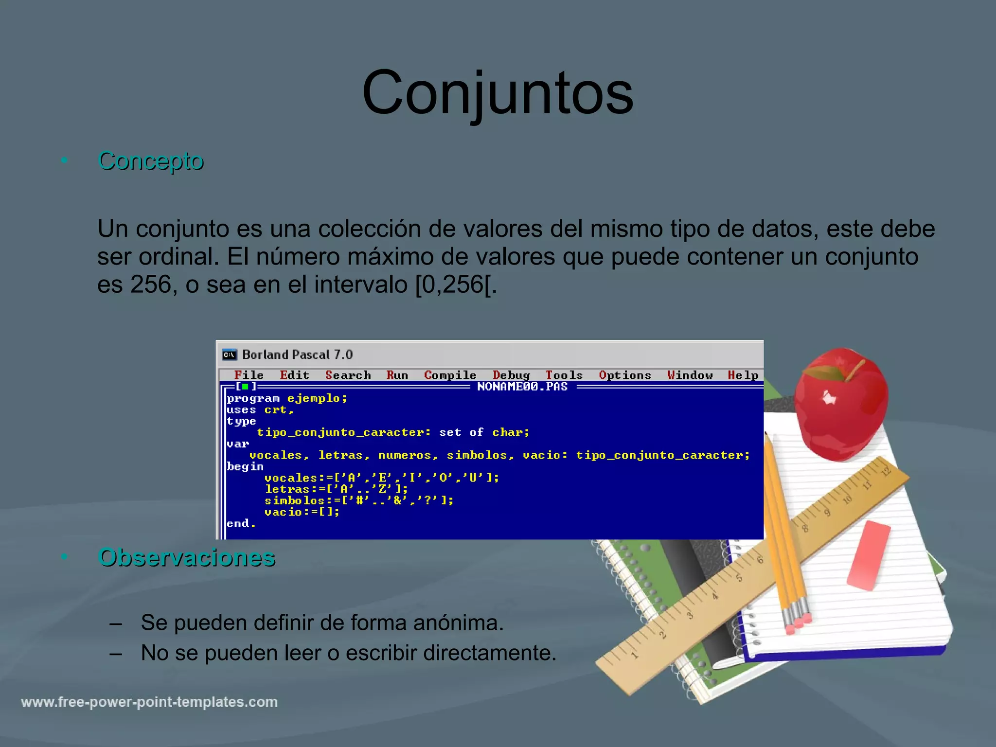 Conjuntos Concepto Un conjunto es una colección de valores del mismo tipo de datos, este debe ser ordinal. El número máximo de valores que puede contener un conjunto es 256, o sea en el intervalo [0,256[.  Observaciones Se pueden definir de forma anónima. No se pueden leer o escribir directamente. 