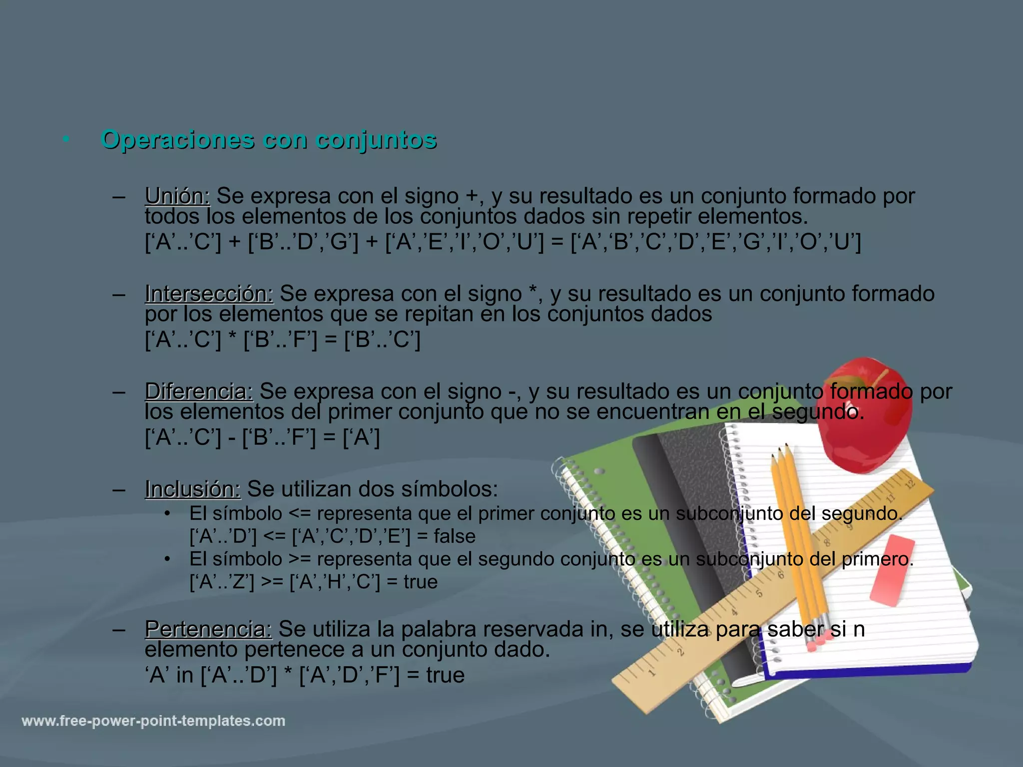 Operaciones con conjuntos Unión:  Se expresa con el signo +, y su resultado es un conjunto formado por todos los elementos de los conjuntos dados sin repetir elementos. [‘A’..’C’] + [‘B’..’D’,’G’] + [‘A’,’E’,’I’,’O’,’U’] = [‘A’,‘B’,’C’,’D’,’E’,’G’,’I’,’O’,’U’] Intersección:  Se expresa con el signo *, y su resultado es un conjunto formado por los elementos que se repitan en los conjuntos dados [‘A’..’C’] * [‘B’..’F’] = [‘B’..’C’] Diferencia:  Se expresa con el signo -, y su resultado es un conjunto formado por los elementos del primer conjunto que no se encuentran en el segundo. [‘A’..’C’] - [‘B’..’F’] = [‘A’] Inclusión:  Se utilizan dos símbolos: El símbolo <= representa que el primer conjunto es un subconjunto del segundo. [‘A’..’D’] <= [‘A’,’C’,’D’,’E’] = false El símbolo >= representa que el segundo conjunto es un subconjunto del primero. [‘A’..’Z’] >= [‘A’,’H’,’C’] = true Pertenencia:  Se utiliza la palabra reservada in, se utiliza para saber si n elemento pertenece a un conjunto dado. ‘ A’ in [‘A’..’D’] * [‘A’,’D’,’F’] = true   