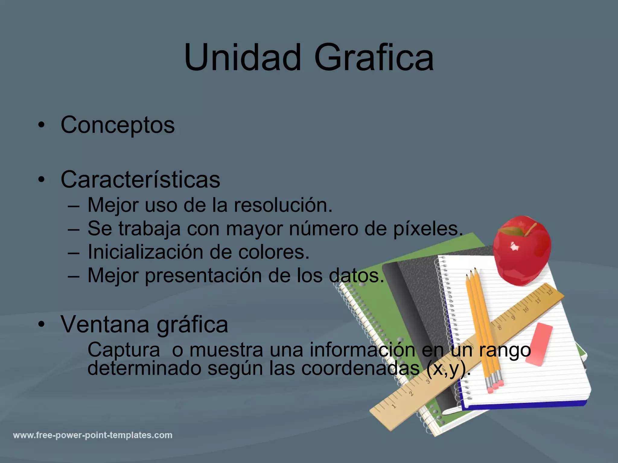 Unidad Grafica Conceptos Características Mejor uso de la resolución. Se trabaja con mayor número de píxeles. Inicialización de colores. Mejor presentación de los datos. Ventana gráfica Captura  o muestra una información en un rango determinado según las coordenadas (x,y).  