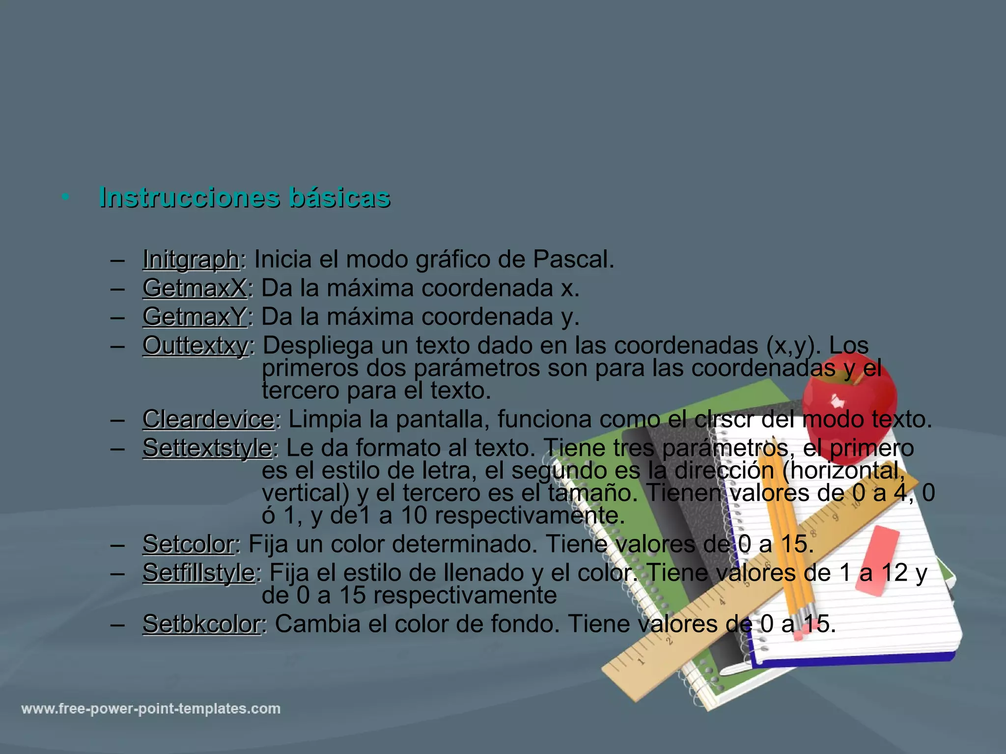 Instrucciones básicas Initgraph :  Inicia el modo gráfico de Pascal. GetmaxX :  Da la máxima coordenada x. GetmaxY :  Da la máxima coordenada y. Outtextxy :  Despliega un texto dado en las coordenadas (x,y). Los  primeros dos parámetros son para las coordenadas y el  tercero para el texto. Cleardevice :  Limpia la pantalla, funciona como el clrscr del modo texto. Settextstyle :  Le da formato al texto. Tiene tres parámetros, el primero  es el estilo de letra, el segundo es la dirección (horizontal,  vertical) y el tercero es el tamaño. Tienen valores de 0 a 4, 0  ó 1, y de1 a 10 respectivamente. Setcolor :  Fija un color determinado. Tiene valores de 0 a 15. Setfillstyle :  Fija el estilo de llenado y el color. Tiene valores de 1 a 12 y  de 0 a 15 respectivamente Setbkcolor :  Cambia el color de fondo. Tiene valores de 0 a 15. 