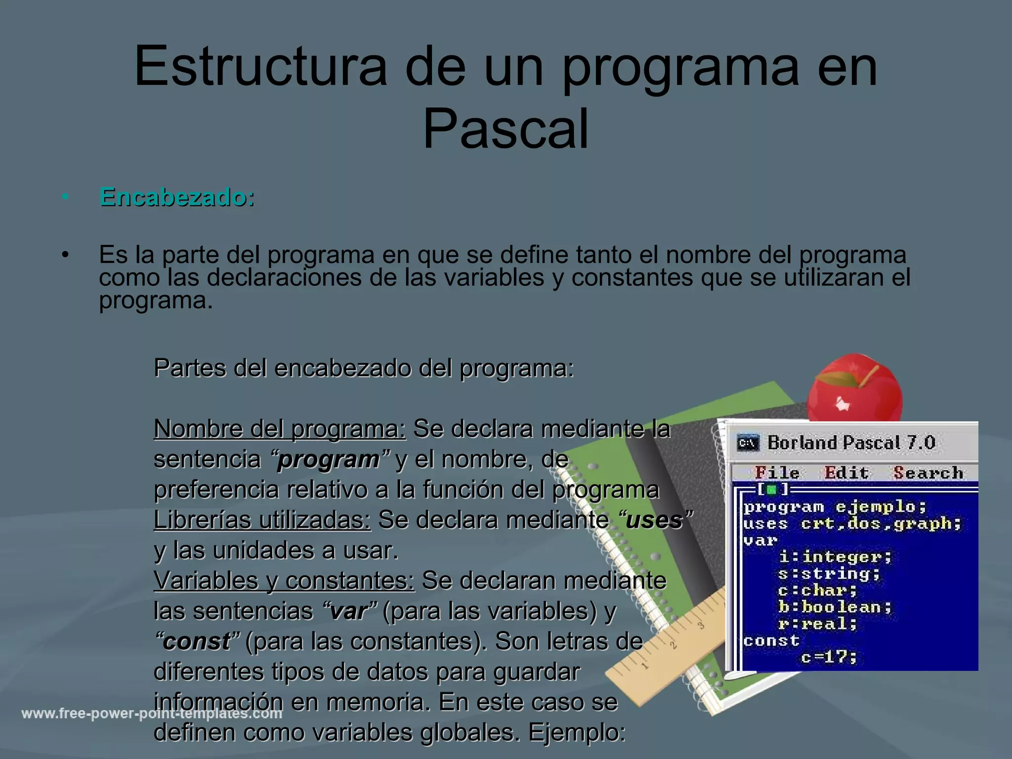 Estructura de un programa en Pascal Encabezado: Es la parte del programa en que se define tanto el nombre del programa como las declaraciones de las variables y constantes que se utilizaran el programa. Partes del encabezado del programa:  Nombre del programa:  Se declara mediante la sentencia  “ program ”  y el nombre, de preferencia relativo a la función del programa Librerías utilizadas:  Se declara mediante  “ uses ”  y las unidades a usar. Variables y constantes:  Se declaran mediante las sentencias  “ var ”  (para las variables) y  “ const ”  (para las constantes). Son letras de diferentes tipos de datos para guardar información en memoria. En este caso se definen como variables globales. Ejemplo: 