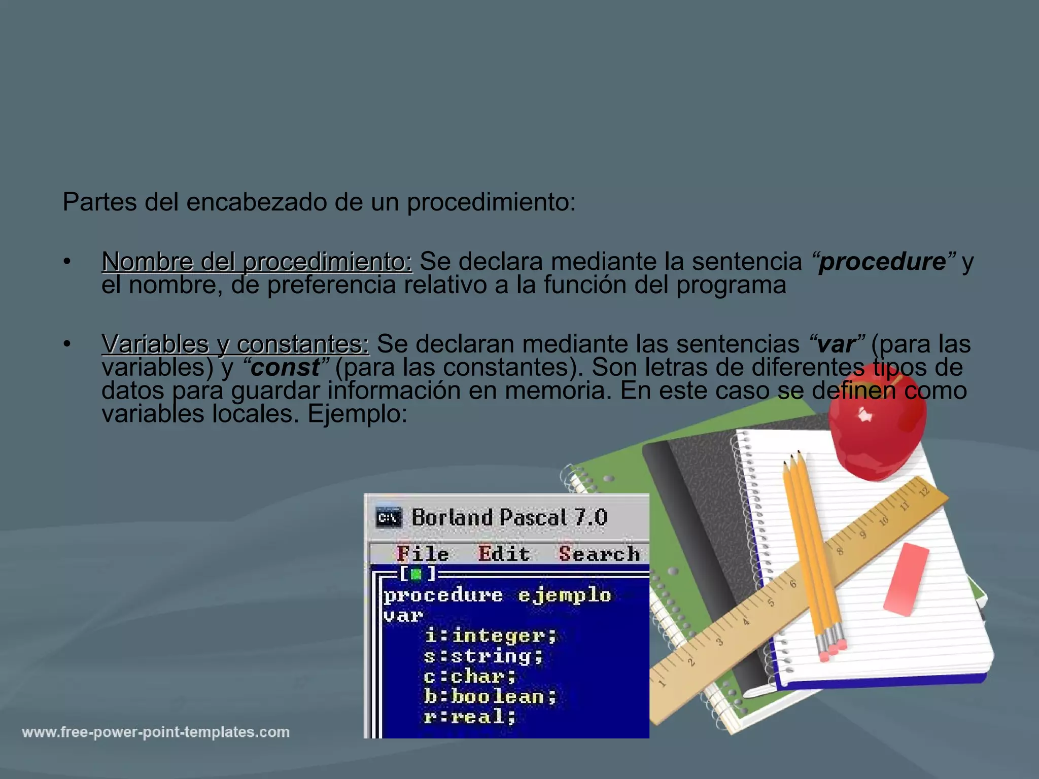 Partes del encabezado de un procedimiento:  Nombre del procedimiento:  Se declara mediante la sentencia  “ procedure ”  y el nombre, de preferencia relativo a la función del programa Variables y constantes:  Se declaran mediante las sentencias  “ var ”  (para las variables) y  “ const ”  (para las constantes). Son letras de diferentes tipos de datos para guardar información en memoria. En este caso se definen como variables locales. Ejemplo: 