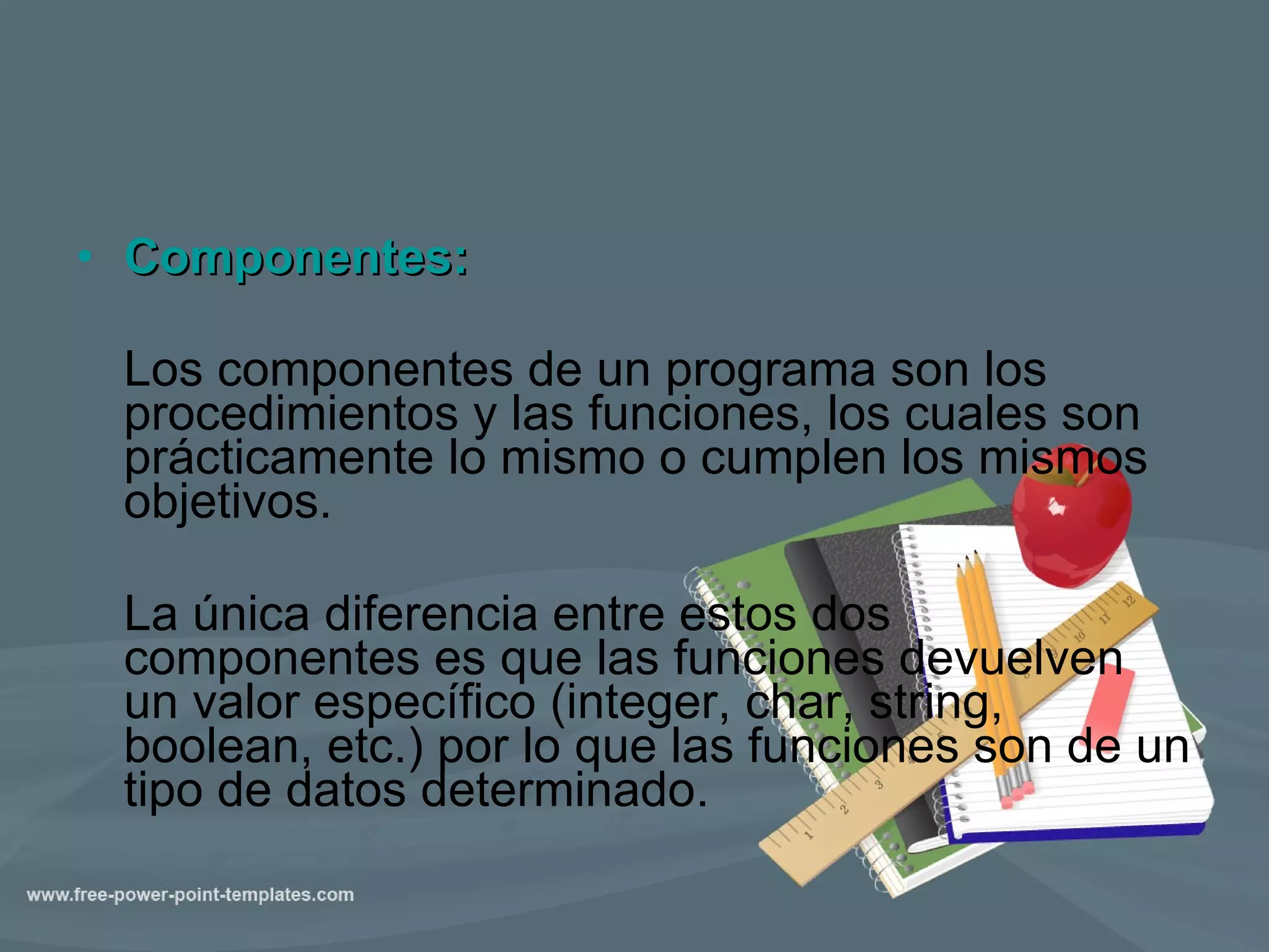 Componentes: Los componentes de un programa son los procedimientos y las funciones, los cuales son prácticamente lo mismo o cumplen los mismos objetivos. La única diferencia entre estos dos componentes es que las funciones devuelven un valor específico (integer, char, string, boolean, etc.) por lo que las funciones son de un tipo de datos determinado. 