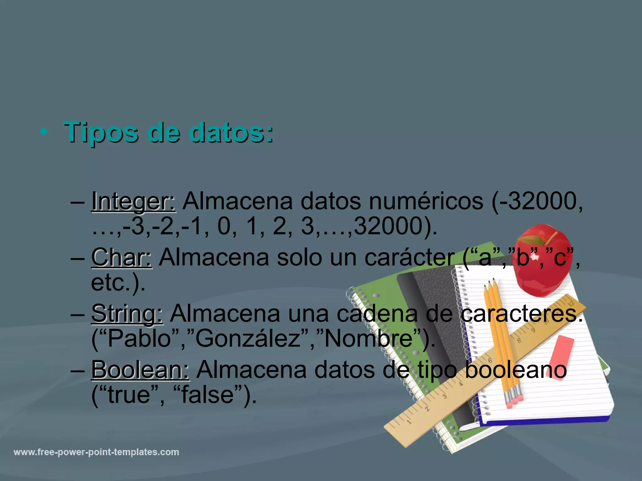 Tipos de datos: Integer :  Almacena datos numéricos (-32000,…,-3,-2,-1, 0, 1, 2, 3,…,32000). Char:  Almacena solo un carácter (“a”,”b”,”c”, etc.). String :  Almacena una cadena de caracteres. (“Pablo”,”González”,”Nombre”). Boolean:  Almacena datos de tipo booleano (“true”, “false”). 
