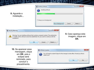 9. Caso apareça esta
imagem, clique em
OK.
8. Aguarde a
instalação...
10. Se aparecer essa
mensagem, clique
em OK, pois o
eclipse será
reiniciado, para
concluir o
procedimento.
 