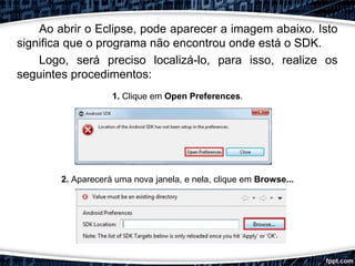 Ao abrir o Eclipse, pode aparecer a imagem abaixo. Isto
significa que o programa não encontrou onde está o SDK.
Logo, será preciso localizá-lo, para isso, realize os
seguintes procedimentos:
1. Clique em Open Preferences.
2. Aparecerá uma nova janela, e nela, clique em Browse...
 