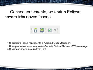 Consequentemente, ao abrir o Eclipse
haverá três novos ícones:
O primeiro ícone representa o Android SDK Manager;
O segundo ícone representa o Android Virtual Device (AVD) manager;
O terceiro ícone é o Android Lint.
 