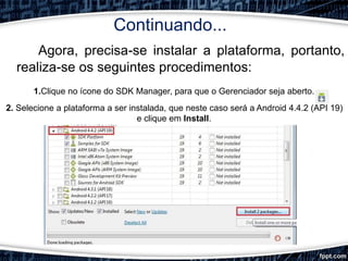 Continuando...
Agora, precisa-se instalar a plataforma, portanto,
realiza-se os seguintes procedimentos:
1.Clique no ícone do SDK Manager, para que o Gerenciador seja aberto.
2. Selecione a plataforma a ser instalada, que neste caso será a Android 4.4.2 (API 19)
e clique em Install.
 