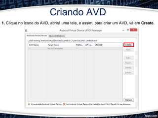 Criando AVD
1. Clique no ícone do AVD, abrirá uma tela, e assim, para criar um AVD, vá em Create.
 
