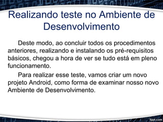 Realizando teste no Ambiente de
Desenvolvimento
Deste modo, ao concluir todos os procedimentos
anteriores, realizando e instalando os pré-requisitos
básicos, chegou a hora de ver se tudo está em pleno
funcionamento.
Para realizar esse teste, vamos criar um novo
projeto Android, como forma de examinar nosso novo
Ambiente de Desenvolvimento.
 