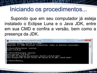 Iniciando os procedimentos...
Supondo que em seu computador já esteja
instalado o Eclipse Luna e o Java JDK, entre
em sua CMD e confira a versão, bem como a
presença da JDK.
 