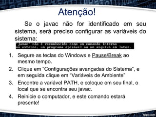 Atenção!
Se o javac não for identificado em seu
sistema, será preciso configurar as variáveis do
sistema:
1. Segure as teclas do Windows e Pause/Break ao
mesmo tempo.
2. Clique em “Configurações avançadas do Sistema”, e
em seguida clique em “Variáveis de Ambiente”
3. Encontre a variável PATH, e coloque em seu final, o
local que se encontra seu javac.
4. Reinicie o computador, e este comando estará
presente!
 