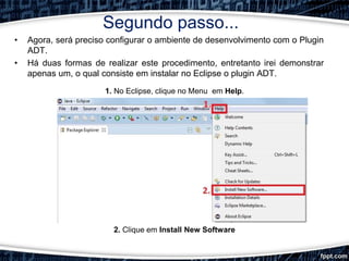 Segundo passo...
• Agora, será preciso configurar o ambiente de desenvolvimento com o Plugin
ADT.
• Há duas formas de realizar este procedimento, entretanto irei demonstrar
apenas um, o qual consiste em instalar no Eclipse o plugin ADT.
1. No Eclipse, clique no Menu em Help.
2. Clique em Install New Software
 