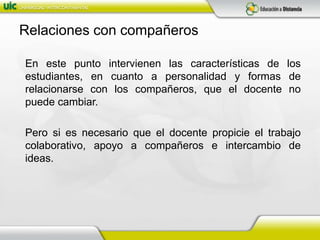 Relaciones con compañeros	En este punto intervienen las características de los estudiantes, en cuanto a personalidad y formas de relacionarse con los compañeros, que el docente no puede cambiar.	Pero si es necesario que el docente propicie el trabajo colaborativo, apoyo a compañeros e intercambio de ideas.