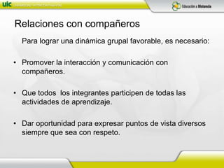 Relaciones con compañeros	Para lograr una dinámica grupal favorable, es necesario:Promover la interacción y comunicación con compañeros.Que todos  los integrantes participen de todas las actividades de aprendizaje.Dar oportunidad para expresar puntos de vista diversos siempre que sea con respeto.