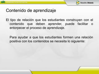 Contenido de aprendizajeEl tipo de relación que los estudiantes construyen con el contenido que deben aprender, puede facilitar o entorpecer el proceso de aprendizaje.	Para ayudar a que los estudiantes formen una relación positiva con los contenidos se necesita lo siguiente: