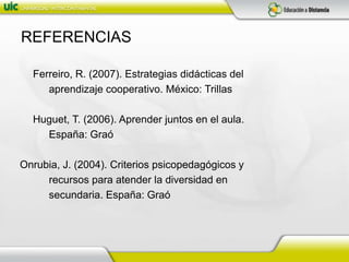 REFERENCIAS	Ferreiro, R. (2007). Estrategias didácticas del           aprendizaje cooperativo. México: Trillas	Huguet, T. (2006). Aprender juntos en el aula.           España: GraóOnrubia, J. (2004). Criterios psicopedagógicos y           recursos para atender la diversidad en           secundaria. España: Graó