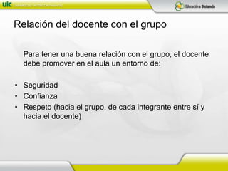 Relación del docente con el grupo	Para tener una buena relación con el grupo, el docente debe promover en el aula un entorno de:SeguridadConfianzaRespeto (hacia el grupo, de cada integrante entre sí y hacia el docente)