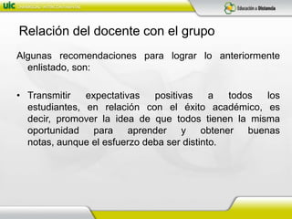 Relación del docente con el grupoAlgunas recomendaciones para lograr lo anteriormente enlistado, son:Transmitir expectativas positivas a todos los estudiantes, en relación con el éxito académico, es decir, promover la idea de que todos tienen la misma oportunidad para aprender y obtener buenas notas, aunque el esfuerzo deba ser distinto.