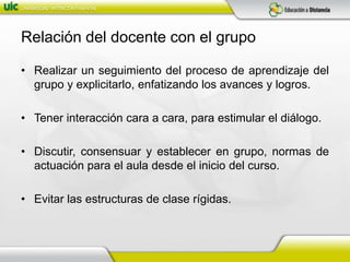 Relación del docente con el grupoRealizar un seguimiento del proceso de aprendizaje del grupo y explicitarlo, enfatizando los avances y logros.Tener interacción cara a cara, para estimular el diálogo.Discutir, consensuar y establecer en grupo, normas de actuación para el aula desde el inicio del curso.Evitar las estructuras de clase rígidas.