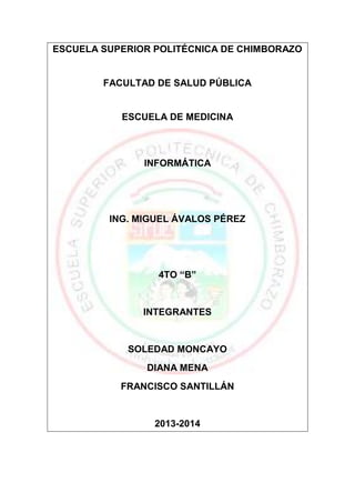 ESCUELA SUPERIOR POLITÉCNICA DE CHIMBORAZO

FACULTAD DE SALUD PÚBLICA

ESCUELA DE MEDICINA

INFORMÁTICA

ING. MIGUEL ÁVALOS PÉREZ

4TO “B”

INTEGRANTES

SOLEDAD MONCAYO
DIANA MENA
FRANCISCO SANTILLÁN

2013-2014

 