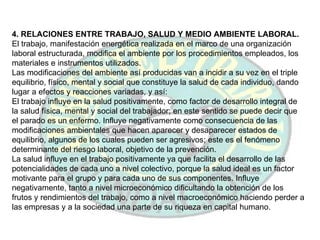 4. RELACIONES ENTRE TRABAJO, SALUD Y MEDIO AMBIENTE LABORAL. El trabajo, manifestación energética realizada en el marco de una organización laboral estructurada, modifica el ambiente por los procedimientos empleados, los materiales e instrumentos utilizados. Las modificaciones del ambiente así producidas van a incidir a su vez en el triple equilibrio, físico, mental y social que constituye la salud de cada individuo, dando lugar a efectos y reacciones variadas, y así: El trabajo influye en la salud positivamente, como factor de desarrollo integral de la salud física, mental y social del trabajador; en este sentido se puede decir que el parado es un enfermo. Influye negativamente como consecuencia de las modificaciones ambientales que hacen aparecer y desaparecer estados de equilibrio, algunos de los cuales pueden ser agresivos; este es el fenómeno determinante del riesgo laboral, objetivo de la prevención. La salud influye en el trabajo positivamente ya que facilita el desarrollo de las potencialidades de cada uno a nivel colectivo, porque la salud ideal es un factor motivante para el grupo y para cada uno de sus componentes. Influye negativamente, tanto a nivel microeconómico dificultando la obtención de los frutos y rendimientos del trabajo, como a nivel macroeconómico haciendo perder a las empresas y a la sociedad una parte de su riqueza en capital humano. 