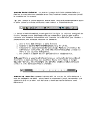 3) Barra de Herramientas. Contiene un conjunto de botones representados por
diversos iconos o símbolos asociados a una función del procesador, como por ejemplo
la impresión del documento.
Tip: para conocer la función asignada a cada botón coloque el puntero del ratón sobre
el botón y observe la frase que aparece describiendo la función del botón.

Las barras de herramientas se pueden personalizar según las funciones principales del
usuario, además existen diferentes barras de herramientas que agrupan diversas
funciones. Las barras de herramientas más comunes son la Estándar y de Formato. El
procedimiento para esconder o mostrar las barras es:

1. Abrir el menú Ver (View) de la barra de menú.
2. Localizar la palabra Herramientas (Toolbars) y dar un clic.
3. Seleccionar las opciones Estándar (Standard) y Formato (Formatting) del

submenú que se muestra. Una barra esta seleccionada cuando aparece una
marca al lado izquierdo de la palabra.
4. Dar un clic en la opción deseada para seleccionar o deseleccionar.
4) Regla: Orienta al usuario sobre las dimensiones horizontales del contenido del
documento, es decir, se utiliza para establecer de una forma rápida el margen
izquierdo y derecho, definir la sangría a los párrafos, establecer tabulaciones y/o
cambiar el ancho de las columnas de una tabla.

5) Punto de Inserción: Representa el indicador del puntero del ratón dentro de la
hoja del procesador de texto. La barra vertical intermitente (punto de inserción) que
aparece en el área de texto, indica al usuario donde se insertará el texto en el
documento.

 