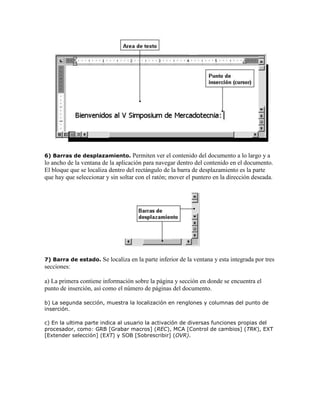 6) Barras de desplazamiento.

Permiten ver el contenido del documento a lo largo y a
lo ancho de la ventana de la aplicación para navegar dentro del contenido en el documento.
El bloque que se localiza dentro del rectángulo de la barra de desplazamiento es la parte
que hay que seleccionar y sin soltar con el ratón; mover el puntero en la dirección deseada.

7) Barra de estado.

Se localiza en la parte inferior de la ventana y esta integrada por tres

secciones:
a) La primera contiene información sobre la página y sección en donde se encuentra el
punto de inserción, así como el número de páginas del documento.
b) La segunda sección, muestra la localización en renglones y columnas del punto de
inserción.
c) En la ultima parte indica al usuario la activación de diversas funciones propias del
procesador, como: GRB [Grabar macros] (REC), MCA [Control de cambios] (TRK), EXT
[Extender selección] (EXT) y SOB [Sobrescribir] (OVR).

 
