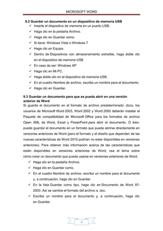 MICROSOFT WORD
9.2 Guardar un documento en un dispositivo de memoria USB
 Inserte el dispositivo de memoria en un puerto USB.
 Haga clic en la pestaña Archivo.
 Haga clic en Guardar como.
 Si tiene: Windows Vista o Windows 7
 Haga clic en Equipo.
 Dentro de Dispositivos con almacenamiento extraíble, haga doble clic
en el dispositivo de memoria USB
 En caso de ser: Windows XP
 Haga clic en Mi PC.
 Haga doble clic en el dispositivo de memoria USB.
 En el cuadro Nombre de archivo, escriba un nombre para el documento.
 Haga clic en Guardar.
9.3 Guardar un documento para que se pueda abrir en una versión
anterior de Word
Si guarda el documento en el formato de archivo predeterminado .docx, los
usuarios de Microsoft Word 2003, Word 2002 y Word 2000 deberán instalar el
Paquete de compatibilidad de Microsoft Office para los formatos de archivo
Open XML de Word, Excel y PowerPoint para abrir el documento. O bien,
puede guardar el documento en un formato que pueda abrirse directamente en
versiones anteriores de Word (pero el formato y el diseño que dependen de las
nuevas características de Word 2010 podrían no estar disponibles en versiones
anteriores). Para obtener más información acerca de las características que
están disponibles en versiones anteriores de Word, vea el tema sobre
cómo crear un documento que pueda usarse en versiones anteriores de Word.
 Haga clic en la pestaña Archivo.
 Haga clic en Guardar como.
 En el cuadro Nombre de archivo, escriba un nombre para el documento
y, a continuación, haga clic en Guardar.
 En la lista Guardar como tipo, haga clic en Documento de Word 972003. Así se cambia el formato del archivo a .doc.
 Escriba un nombre para el documento y, a continuación, haga clic
en Guardar.

8

 