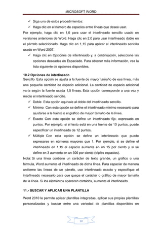 MICROSOFT WORD
 Siga uno de estos procedimientos:
 Haga clic en el número de espacios entre líneas que desee usar.
Por ejemplo, haga clic en 1,0 para usar el interlineado sencillo usado en
versiones anteriores de Word. Haga clic en 2,0 para usar interlineado doble en
el párrafo seleccionado. Haga clic en 1,15 para aplicar el interlineado sencillo
usado en Word 2007.
 Haga clic en Opciones de interlineado y, a continuación, seleccione las
opciones deseadas en Espaciado. Para obtener más información, vea la
lista siguiente de opciones disponibles.
10.2 Opciones de interlineado
Sencillo Esta opción se ajusta a la fuente de mayor tamaño de esa línea, más
una pequeña cantidad de espacio adicional. La cantidad de espacio adicional
varía según la fuente usada 1,5 líneas. Esta opción corresponde a una vez y
medio el interlineado sencillo.
 Doble Esta opción equivale al doble del interlineado sencillo.
 Mínimo Con esta opción se define el interlineado mínimo necesario para
ajustarse a la fuente o el gráfico de mayor tamaño de la línea.
 Exacto Con esta opción se define un interlineado fijo, expresado en
puntos. Por ejemplo, si el texto está en una fuente de 10 puntos, puede
especificar un interlineado de 12 puntos.
 Múltiple Con esta opción se define un interlineado que puede
expresarse en números mayores que 1. Por ejemplo, si se define el
interlineado en 1,15 el espacio aumenta en un 15 por ciento y si se
define en 3 aumenta en un 300 por ciento (triples espacios).
Nota: Si una línea contiene un carácter de texto grande, un gráfico o una
fórmula, Word aumenta el interlineado de dicha línea. Para espaciar de manera
uniforme las líneas de un párrafo, use interlineado exacto y especifique el
interlineado necesario para que quepa el carácter o gráfico de mayor tamaño
de la línea. Si los elementos aparecen cortados, aumente el interlineado.
11.- BUSCAR Y APLICAR UNA PLANTILLA
Word 2010 le permite aplicar plantillas integradas, aplicar sus propias plantillas
personalizadas y buscar entre una variedad de plantillas disponibles en

10

 