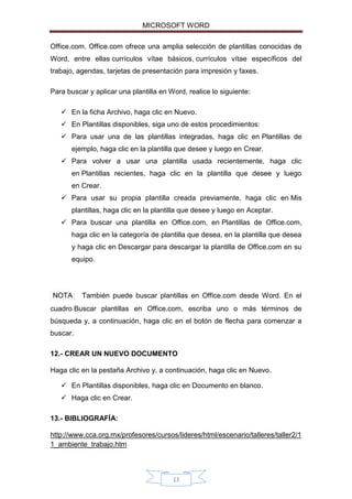 MICROSOFT WORD
Office.com. Office.com ofrece una amplia selección de plantillas conocidas de
Word, entre ellas currículos vítae básicos, currículos vítae específicos del
trabajo, agendas, tarjetas de presentación para impresión y faxes.
Para buscar y aplicar una plantilla en Word, realice lo siguiente:
 En la ficha Archivo, haga clic en Nuevo.
 En Plantillas disponibles, siga uno de estos procedimientos:
 Para usar una de las plantillas integradas, haga clic en Plantillas de
ejemplo, haga clic en la plantilla que desee y luego en Crear.
 Para volver a usar una plantilla usada recientemente, haga clic
en Plantillas recientes, haga clic en la plantilla que desee y luego
en Crear.
 Para usar su propia plantilla creada previamente, haga clic en Mis
plantillas, haga clic en la plantilla que desee y luego en Aceptar.
 Para buscar una plantilla en Office.com, en Plantillas de Office.com,
haga clic en la categoría de plantilla que desea, en la plantilla que desea
y haga clic en Descargar para descargar la plantilla de Office.com en su
equipo.

NOTA

También puede buscar plantillas en Office.com desde Word. En el

cuadro Buscar plantillas en Office.com, escriba uno o más términos de
búsqueda y, a continuación, haga clic en el botón de flecha para comenzar a
buscar.
12.- CREAR UN NUEVO DOCUMENTO
Haga clic en la pestaña Archivo y, a continuación, haga clic en Nuevo.
 En Plantillas disponibles, haga clic en Documento en blanco.
 Haga clic en Crear.
13.- BIBLIOGRAFÍA:
http://www.cca.org.mx/profesores/cursos/lideres/html/escenario/talleres/taller2/1
1_ambiente_trabajo.htm

11

 