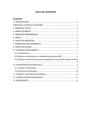 TABLA DE CONTENIDO

Contenido
1.- INTROCUCCION. ................................................................................................................. 2
PARTES DE LA PANTALLA DE WORD ................................................................................ 3
2.- BARRA DE TÍTULO ............................................................................................................. 3
3.- BARRA DE MENÚS ............................................................................................................. 3
4.- BARRA DE HERRAMIENTAS ............................................................................................ 4
5.- REGLA ................................................................................................................................... 5
6.- PUNTO DE INSERCIÓN ..................................................................................................... 5
7.- BARRAS DE DESPLAZAMIENTO .................................................................................... 6
8.- BARRA DE ESTADO ........................................................................................................... 6
9.- GUARDAR UN DOCUMENTO ........................................................................................... 7
9.1 Por primera vez ................................................................................................................ 7
9.2 Guardar un documento en un dispositivo de memoria USB ..................................... 8
9.3 Guardar un documento para que se pueda abrir en una versión anterior de Word
................................................................................................................................................... 8
10.- INTERLINEADO EN WORD 2010 ................................................................................... 9
10.1 Cambiar el interlineado ................................................................................................. 9
10.2 Opciones de interlineado ............................................................................................ 10
11.- BUSCAR Y APLICAR UNA PLANTILLA ...................................................................... 10
12.- CREAR UN NUEVO DOCUMENTO ............................................................................. 11
13.- BIBLIOGRAFÍA: ................................................................................................................ 11

 