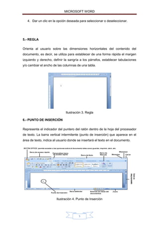 MICROSOFT WORD
4. Dar un clic en la opción deseada para seleccionar o deseleccionar.

5.- REGLA
Orienta al usuario sobre las dimensiones horizontales del contenido del
documento, es decir, se utiliza para establecer de una forma rápida el margen
izquierdo y derecho, definir la sangría a los párrafos, establecer tabulaciones
y/o cambiar el ancho de las columnas de una tabla.

Ilustración 3. Regla
6.- PUNTO DE INSERCIÓN
Representa el indicador del puntero del ratón dentro de la hoja del procesador
de texto. La barra vertical intermitente (punto de inserción) que aparece en el
área de texto, indica al usuario donde se insertará el texto en el documento.

Ilustración 4. Punto de Inserción

5

 