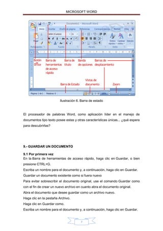 MICROSOFT WORD

Ilustración 6. Barra de estado

El procesador de palabras Word, como aplicación líder en el manejo de
documentos tipo texto posee estas y otras características únicas... ¿qué espera
para descubrirlas?

9.- GUARDAR UN DOCUMENTO
9.1 Por primera vez
En la Barra de herramientas de acceso rápido, haga clic en Guardar, o bien
presione CTRL+G.
Escriba un nombre para el documento y, a continuación, haga clic en Guardar.
Guardar un documento existente como si fuera nuevo
Para evitar sobrescribir el documento original, use el comando Guardar como
con el fin de crear un nuevo archivo en cuanto abra el documento original.
Abra el documento que desee guardar como un archivo nuevo.
Haga clic en la pestaña Archivo.
Haga clic en Guardar como.
Escriba un nombre para el documento y, a continuación, haga clic en Guardar.

7

 