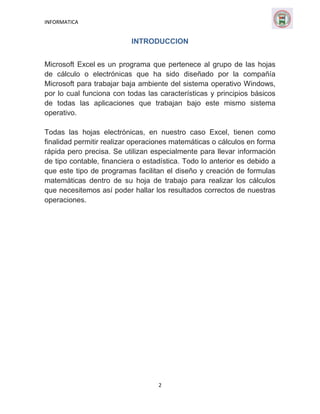 INFORMATICA

INTRODUCCION
Microsoft Excel es un programa que pertenece al grupo de las hojas
de cálculo o electrónicas que ha sido diseñado por la compañía
Microsoft para trabajar baja ambiente del sistema operativo Windows,
por lo cual funciona con todas las características y principios básicos
de todas las aplicaciones que trabajan bajo este mismo sistema
operativo.
Todas las hojas electrónicas, en nuestro caso Excel, tienen como
finalidad permitir realizar operaciones matemáticas o cálculos en forma
rápida pero precisa. Se utilizan especialmente para llevar información
de tipo contable, financiera o estadística. Todo lo anterior es debido a
que este tipo de programas facilitan el diseño y creación de formulas
matemáticas dentro de su hoja de trabajo para realizar los cálculos
que necesitemos así poder hallar los resultados correctos de nuestras
operaciones.

2

 