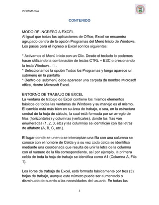 INFORMATICA

CONTENIDO
MODO DE INGRESO A EXCEL
Al igual que todas las aplicaciones de Office, Excel se encuentra
agrupado dentro de la opción Programas del Menú Inicio de Windows.
Los pasos para el ingreso a Excel son los siguientes:
* Activamos el Menú Inicio con un Clic. Desde el teclado lo podemos
hacer utilizando la combinación de teclas CTRL + ESC o presionando
la tecla Windows .  .
* Seleccionamos la opción Todos los Programas y luego aparece un
submenú en la pantalla
* Dentro del submenú debe aparecer una carpeta de nombre Microsoft
office, dentro Microsoft Excel.
ENTORNO DE TRABAJO DE EXCEL
La ventana de trabajo de Excel contiene los mismos elementos
básicos de todas las ventanas de Windows y su manejo es el mismo.
El cambio está más bien en su área de trabajo, o sea, en la estructura
central de la hoja de cálculo, la cual está formada por un arreglo de
filas (horizontales) y columnas (verticales), donde las filas van
enumeradas (1, 2, 3, etc) y las columnas se identifican con las letras
de alfabeto (A, B, C, etc.).
El lugar donde se unen o se interceptan una fila con una columna se
conoce con el nombre de Celda y a su vez cada celda se identifica
mediante una coordenada que resulta de unir la letra de la columna
con el número de la fila correspondiente, así por ejemplo, la primera
celda de toda la hoja de trabajo se identifica como A1 (Columna A, Fila
1).
Los libros de trabajo de Excel, está formado básicamente por tres (3)
hojas de trabajo, aunque este número puede ser aumentado o
disminuido de cuerdo a las necesidades del usuario. En todas las
3

 