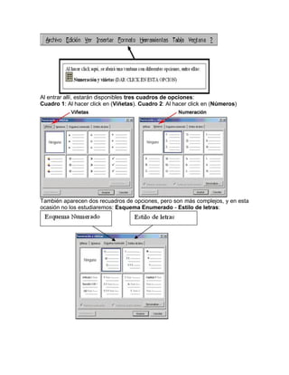 Al entrar allí, estarán disponibles tres cuadros de opciones:
Cuadro 1: Al hacer click en (Viñetas). Cuadro 2: Al hacer click en (Números)

También aparecen dos recuadros de opciones, pero son más complejos, y en esta
ocasión no los estudiaremos: Esquema Enumerado - Estilo de letras:

 