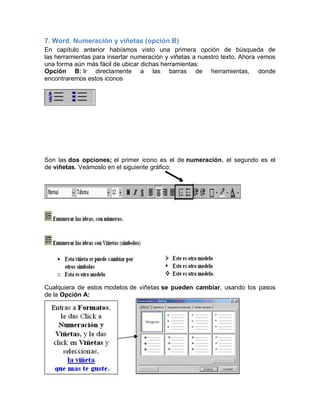 7. Word. Numeración y viñetas (opción B)
En capítulo anterior habíamos visto una primera opción de búsqueda de
las herramientas para insertar numeración y viñetas a nuestro texto. Ahora vemos
una forma aún más fácil de ubicar dichas herramientas:
Opción B: Ir directamente a las barras de herramientas, donde
encontraremos estos iconos

Son las dos opciones; el primer icono es el de numeración, el segundo es el
de viñetas. Veámoslo en el siguiente gráfico:

Cualquiera de estos modelos de viñetas se pueden cambiar, usando los pasos
de la Opción A:

 