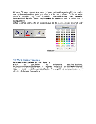 Al hacer Click en cualquiera de estas opciones, automáticamente saldrá un cuadro
con opciones de colores para que elijas el color que prefieres. Dentro de estos
cuadros, siempre hay otras opciones, para seleccionar otros colores,
crear nuevos colores, crear otros efectos de rellenos, etc. Al darle click a
cualquiera de
estas opciones saldrá este un recuadro, que es de dónde deberás elegir el color

deseado:

10. Word. Insertar recursos
INSERTAR RECURSOS AL DOCUMENTO
Editar
un
documento
no
solamente
requiere escritura,
muchos documentos demandan la urgente necesidad de insertar diferentes
recursos tales como: Imágenes, dibujos, fotos, gráficos, tablas, símbolos, y
otro tipo de letras y de escritura.

 