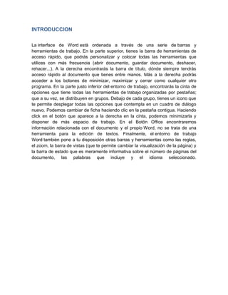 INTRODUCCION
La interface de Word está ordenada a través de una serie de barras y
herramientas de trabajo. En la parte superior, tienes la barra de herramientas de
acceso rápido, que podrás personalizar y colocar todas las herramientas que
utilices con más frecuencia (abrir documento, guardar documento, deshacer,
rehacer...). A la derecha encontrarás la barra de título, dónde siempre tendrás
acceso rápido al documento que tienes entre manos. Más a la derecha podrás
acceder a los botones de minimizar, maximizar y cerrar como cualquier otro
programa. En la parte justo inferior del entorno de trabajo, encontrarás la cinta de
opciones que tiene todas las herramientas de trabajo organizadas por pestañas;
que a su vez, se distribuyen en grupos. Debajo de cada grupo, tienes un icono que
te permite desplegar todas las opciones que contempla en un cuadro de diálogo
nuevo. Podemos cambiar de ficha haciendo clic en la pestaña contigua. Haciendo
click en el botón que aparece a la derecha en la cinta, podemos minimizarla y
disponer de más espacio de trabajo. En el Botón Office encontraremos
información relacionada con el documento y el propio Word, no se trata de una
herramienta para la edición de textos. Finalmente, el entorno de trabajo
Word también pone a tu disposición otras barras y herramientas como las reglas,
el zoom, la barra de vistas (que te permite cambiar la visualización de la página) y
la barra de estado que es meramente informativa sobre el número de páginas del
documento, las palabras que incluye y el idioma seleccionado.

 