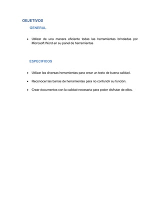 OBJETIVOS
GENERAL


Utilizar de una manera eficiente todas las herramientas brindadas por
Microsoft Word en su panel de herramientas

ESPECIFICOS


Utilizar las diversas herramientas para crear un texto de buena calidad.



Reconocer las barras de herramientas para no confundir su función.



Crear documentos con la calidad necesaria para poder disfrutar de ellos.

 