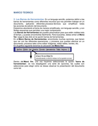 MARCO TEORICO
2. Las Barras de Herramientas: En un lenguaje sencillo, podemos definir a las
barras de herramientas como diferentes recursos que nos permiten trabajar en un
documento, aplicando diferentes procesos técnicos que simplifican todas
las acciones de edición del documento.
Estaremos abordando el tema de manera simplificada, con lenguaje sencillo, y con
fáciles esquemas que permitan una mejor comprensión.
Las Barras de Herramientas las puedes personalizar para que estén visibles todo
el tiempo, y puedas encontrarlas fácilmente. Para buscarlas, debes entrar al Menú
Ver, luego le das click en la opción barras de herramientas.
En el Menú Barras de Herramientas; encontrarás muchas opciones, que tienen
que ver con las diferentes operaciones, y procesos que puedes efectuar en un
documento; procesos tales como editar imágenes, editar tablas, bordes, etc.
En el gráfico siguiente tenemos la ubicación del Menú Ver:

Dentro del Menú Ver, una vez hayamos seleccionado la opción "barra de
herramientas", se nos desplegarán una serie de opciones, las cuales son
selecciones para elegir cómo se desea observar la presentación del documento
como tal:

 