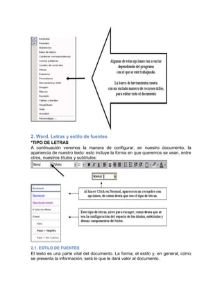 2. Word. Letras y estilo de fuentes
*TIPO DE LETRAS
A continuación veremos la manera de configurar, en nuestro documento, la
apariencia de nuestro texto: esto incluye la forma en que queremos se vean, entre
otros, nuestros títulos y subtítulos:

2.1. ESTILO DE FUENTES

El texto es una parte vital del documento. La forma, el estilo y, en general, cómo
se presenta la información, será lo que le dará valor al documento.

 