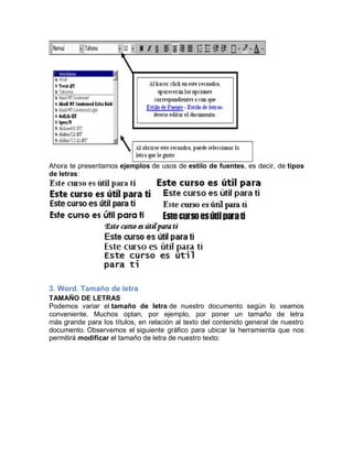 Ahora te presentamos ejemplos de usos de estilo de fuentes, es decir, de tipos
de letras:

3. Word. Tamaño de letra
TAMAÑO DE LETRAS
Podemos variar el tamaño de letra de nuestro documento según lo veamos
conveniente. Muchos optan, por ejemplo, por poner un tamaño de letra
más grande para los títulos, en relación al texto del contenido general de nuestro
documento. Observemos el siguiente gráfico para ubicar la herramienta que nos
permitirá modificar el tamaño de letra de nuestro texto:

 